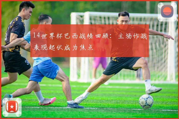 14世界杯巴西战绩回顾:主场作战表现起伏成为焦点