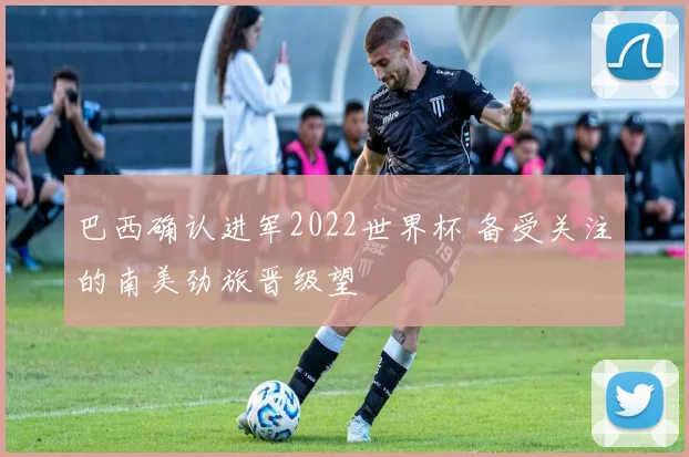 巴西确认进军2022世界杯 备受关注的南美劲旅晋级望