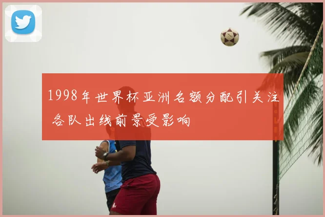 1998年世界杯亚洲名额分配引关注 各队出线前景受影响