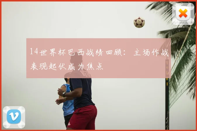 14世界杯巴西战绩回顾：主场作战表现起伏成为焦点